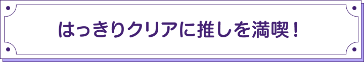 はっきりクリアに推しを満喫！