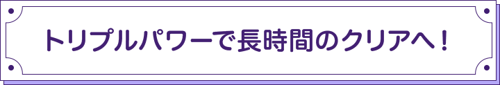 トリプルパワーで長時間のクリアへ！