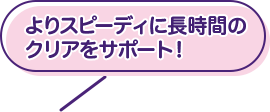 よりスピーディに長時間のクリアをサポート！